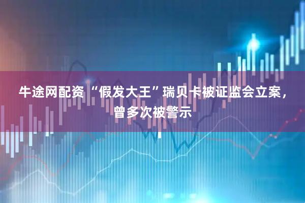 牛途网配资 “假发大王”瑞贝卡被证监会立案，曾多次被警示