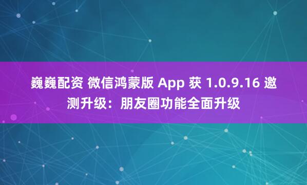 巍巍配资 微信鸿蒙版 App 获 1.0.9.16 邀测升级：朋友圈功能全面升级