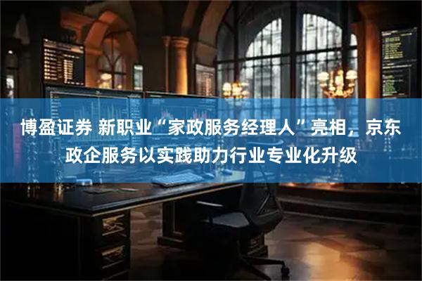 博盈证券 新职业“家政服务经理人”亮相，京东政企服务以实践助力行业专业化升级