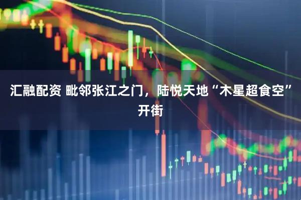 汇融配资 毗邻张江之门，陆悦天地“木星超食空”开街