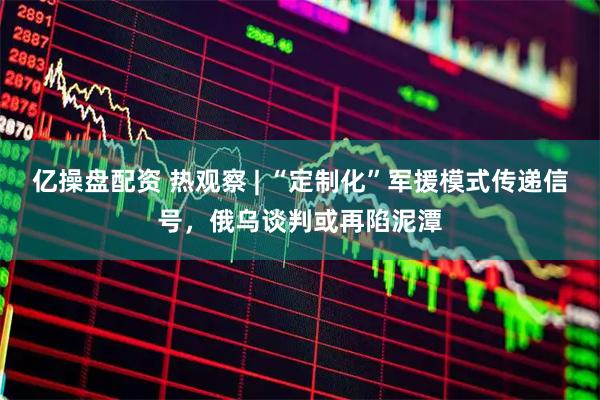 亿操盘配资 热观察 | “定制化”军援模式传递信号，俄乌谈判或再陷泥潭