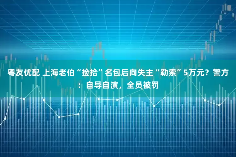 粤友优配 上海老伯“捡拾”名包后向失主“勒索”5万元？警方：自导自演，全员被罚