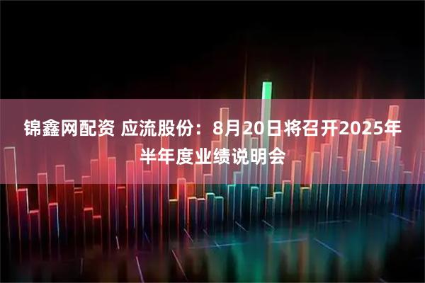 锦鑫网配资 应流股份：8月20日将召开2025年半年度业绩说明会
