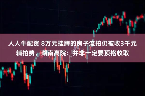 人人牛配资 8万元挂牌的房子流拍仍被收3千元辅拍费，湖南高院：并非一定要顶格收取