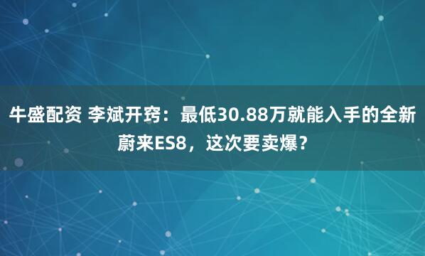 牛盛配资 李斌开窍：最低30.88万就能入手的全新蔚来ES8，这次要卖爆？
