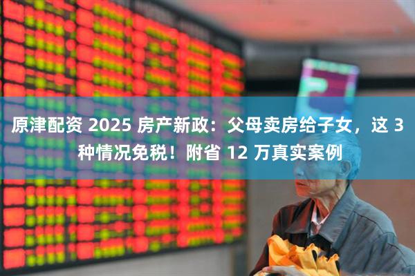 原津配资 2025 房产新政：父母卖房给子女，这 3 种情况免税！附省 12 万真实案例