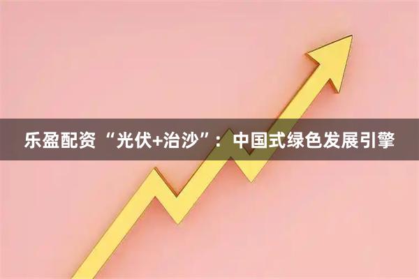 乐盈配资 “光伏+治沙”：中国式绿色发展引擎