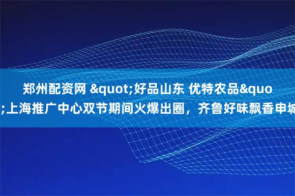 郑州配资网 "好品山东 优特农品"上海推广中心双节期间火爆出圈，齐鲁好味飘香申城