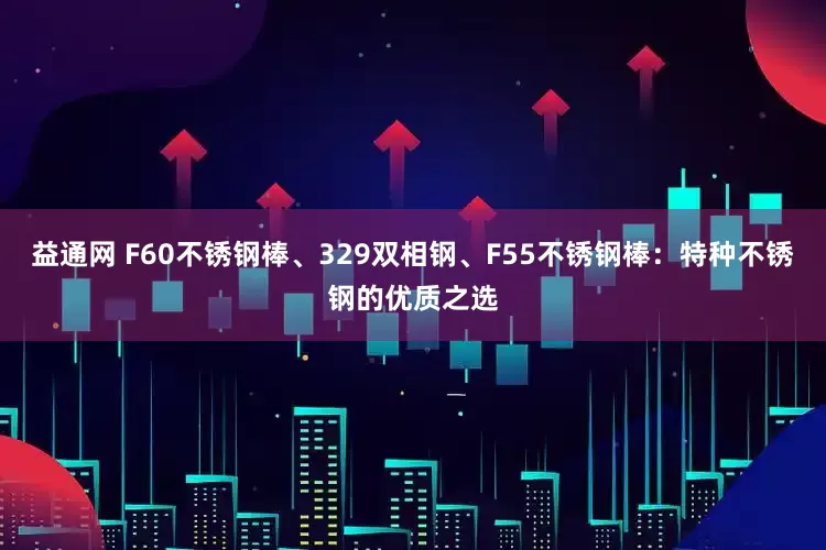 益通网 F60不锈钢棒、329双相钢、F55不锈钢棒：特种不锈钢的优质之选