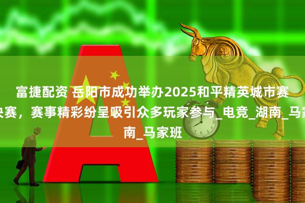 富捷配资 岳阳市成功举办2025和平精英城市赛总决赛，赛事精彩纷呈吸引众多玩家参与_电竞_湖南_马家班