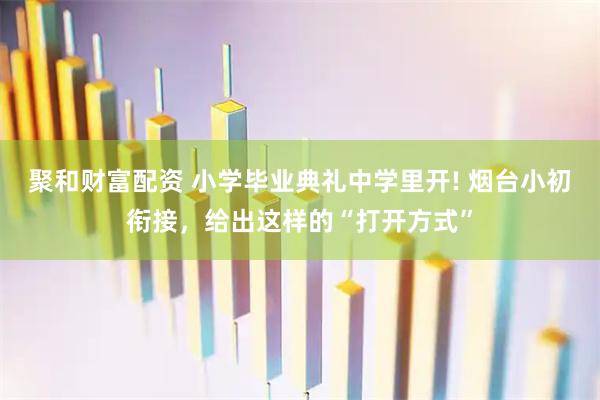 聚和财富配资 小学毕业典礼中学里开! 烟台小初衔接，给出这样的“打开方式”