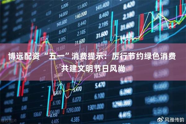 博远配资 “五一”消费提示：厉行节约绿色消费 共建文明节日风尚